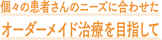 個々の患者さんのニーズに合わせたオーダーメイド治療を目指して