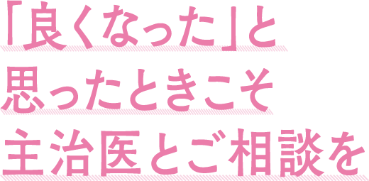 「良くなった」と思ったときこそ主治医とご相談を